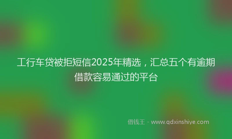 工行车贷被拒短信2025年精选，汇总五个有逾期借款容易通过的平台
