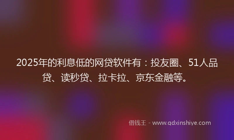 2025年的利息低的网贷软件有：投友圈、51人品贷、读秒贷、拉卡拉、京东金融等。