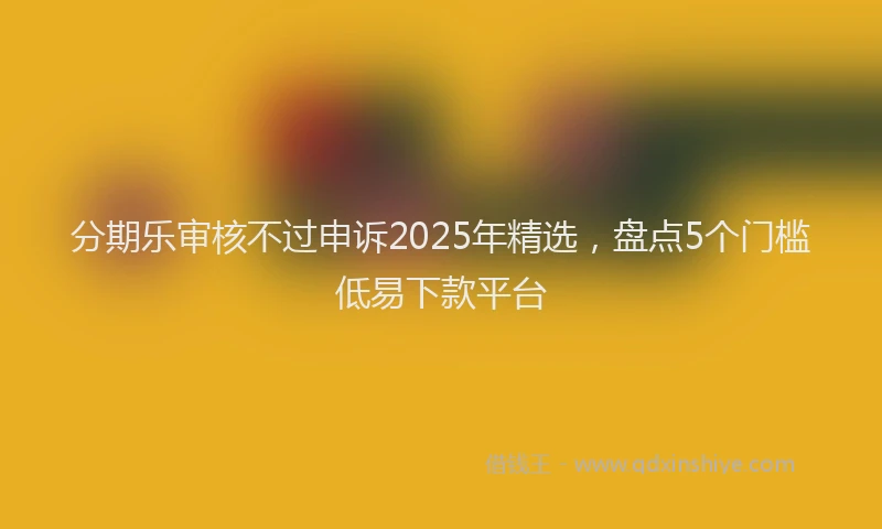 分期乐审核不过申诉2025年精选，盘点5个门槛低易下款平台