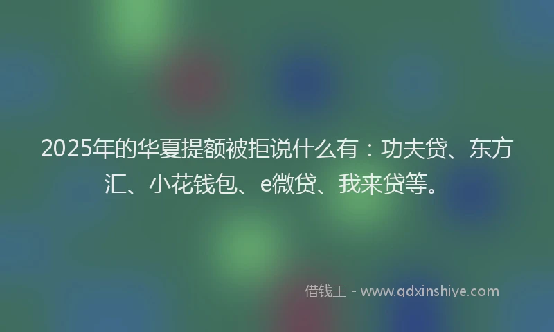2025年的华夏提额被拒说什么有：功夫贷、东方汇、小花钱包、e微贷、我来贷等。
