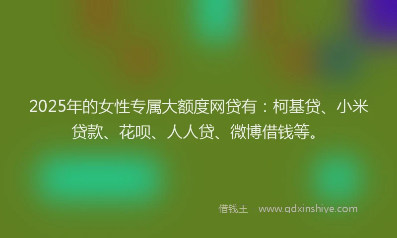 2025年的女性专属大额度网贷有：柯基贷、小米贷款、花呗、人人贷、微博借钱等。