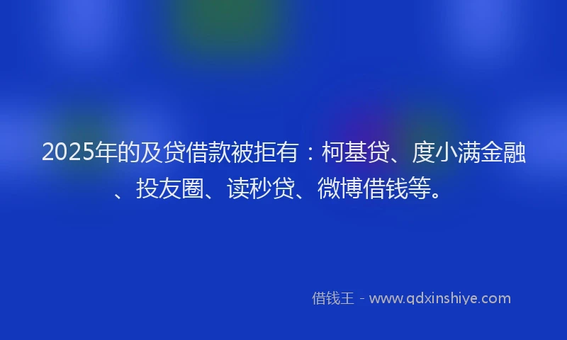 2025年的及贷借款被拒有：柯基贷、度小满金融、投友圈、读秒贷、微博借钱等。