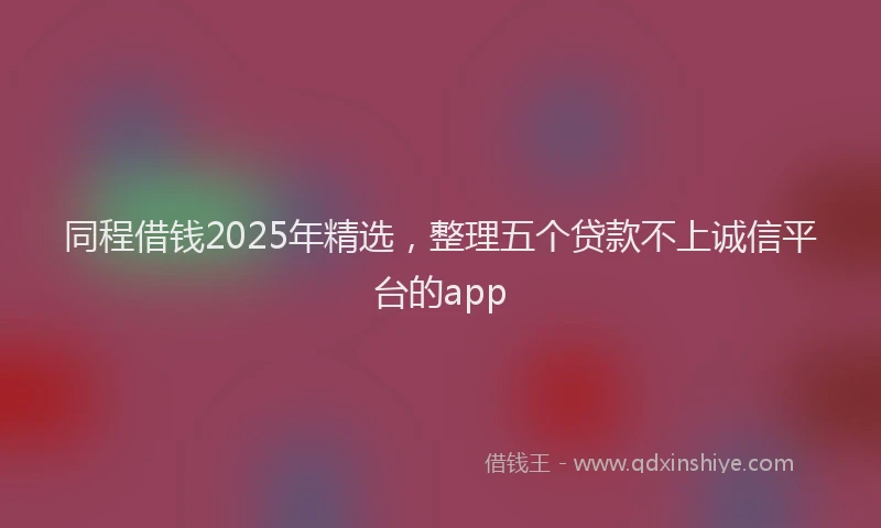 同程借钱2025年精选，整理五个贷款不上诚信平台的app