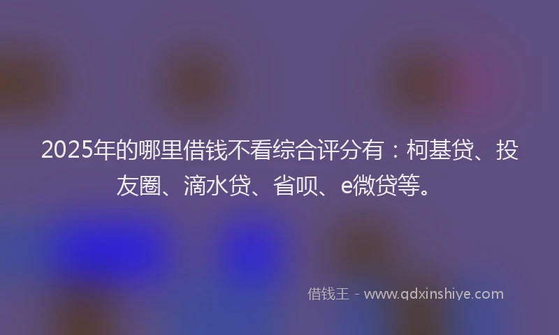 2025年的哪里借钱不看综合评分有：柯基贷、投友圈、滴水贷、省呗、e微贷等。
