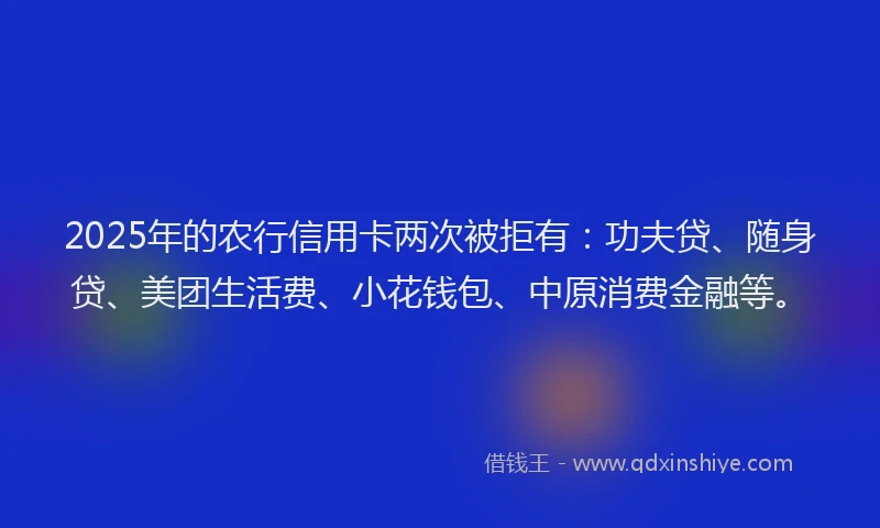 2025年的农行信用卡两次被拒有：功夫贷、随身贷、美团生活费、小花钱包、中原消费金融等。