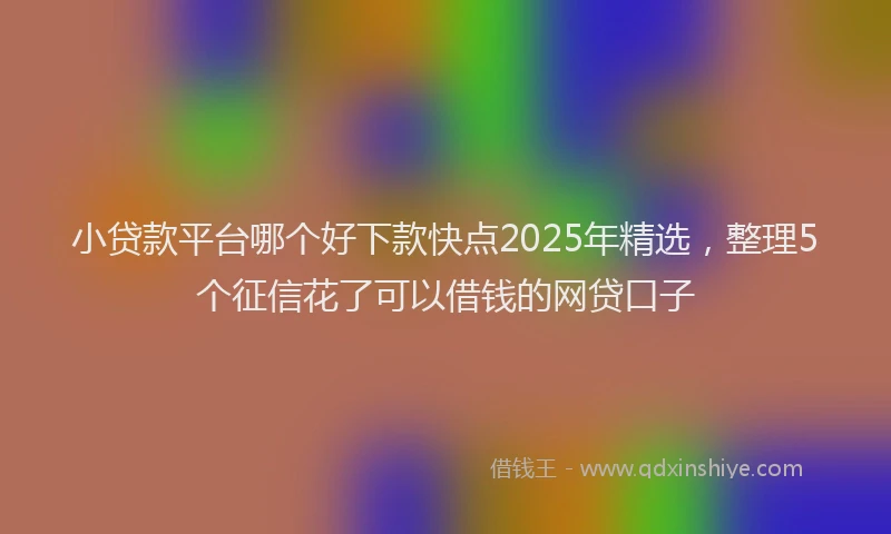 小贷款平台哪个好下款快点2025年精选，整理5个征信花了可以借钱的网贷口子