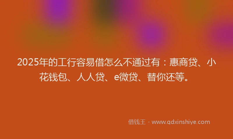 2025年的工行容易借怎么不通过有：惠商贷、小花钱包、人人贷、e微贷、替你还等。