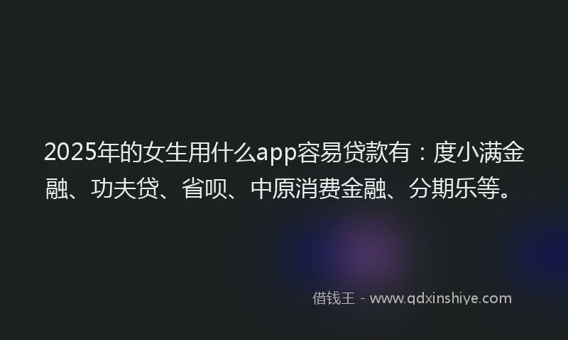 2025年的女生用什么app容易贷款有：度小满金融、功夫贷、省呗、中原消费金融、分期乐等。