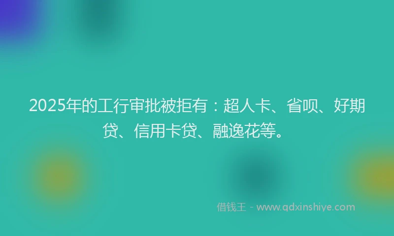 2025年的工行审批被拒有：超人卡、省呗、好期贷、信用卡贷、融逸花等。