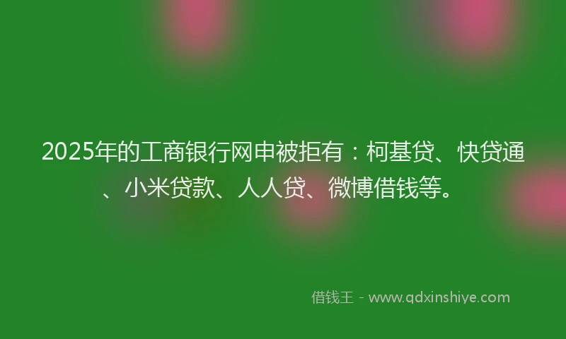 2025年的工商银行网申被拒有：柯基贷、快贷通、小米贷款、人人贷、微博借钱等。