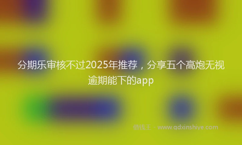 分期乐审核不过2025年推荐，分享五个高炮无视逾期能下的app