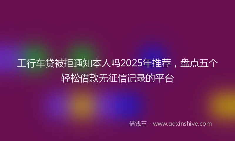 工行车贷被拒通知本人吗2025年推荐，盘点五个轻松借款无征信记录的平台