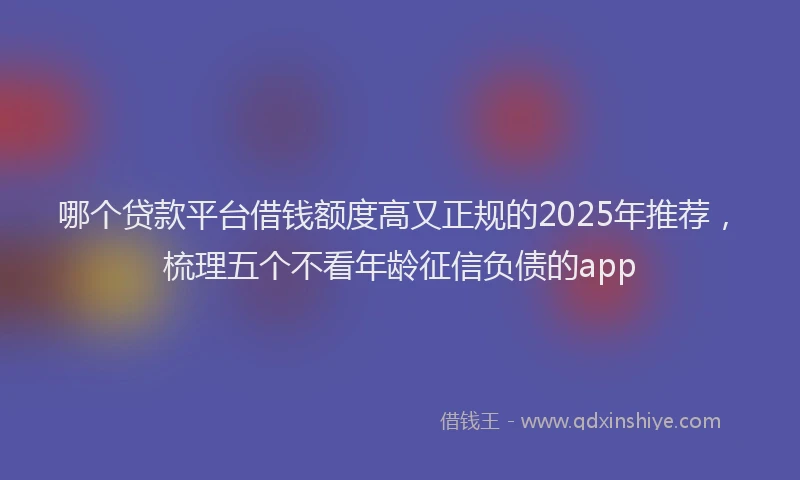 哪个贷款平台借钱额度高又正规的2025年推荐，梳理五个不看年龄征信负债的app