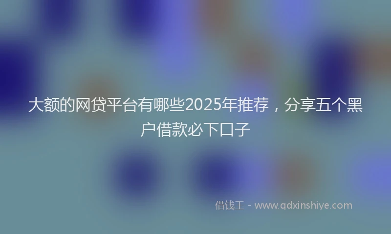 大额的网贷平台有哪些2025年推荐，分享五个黑户借款必下口子