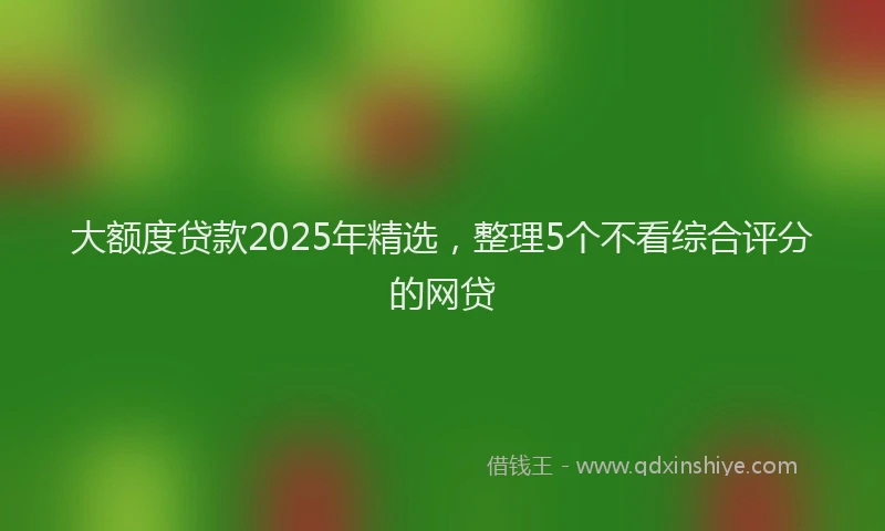 大额度贷款2025年精选，整理5个不看综合评分的网贷