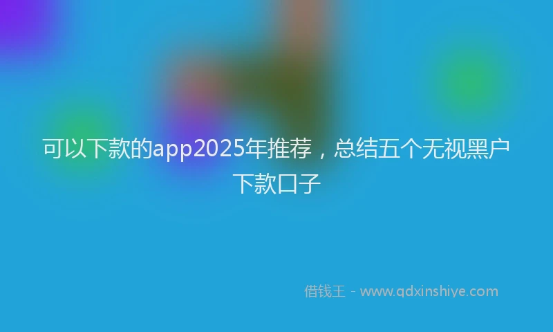 可以下款的app2025年推荐，总结五个无视黑户下款口子