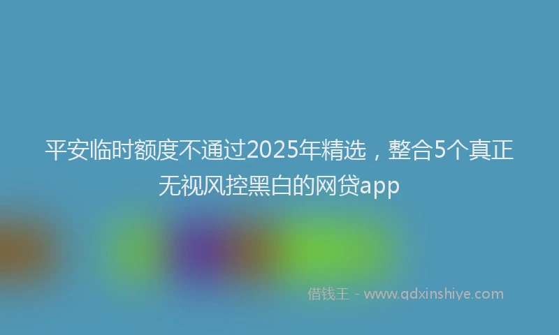平安临时额度不通过2025年精选，整合5个真正无视风控黑白的网贷app