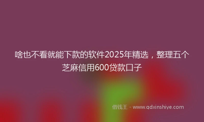啥也不看就能下款的软件2025年精选，整理五个芝麻信用600贷款口子