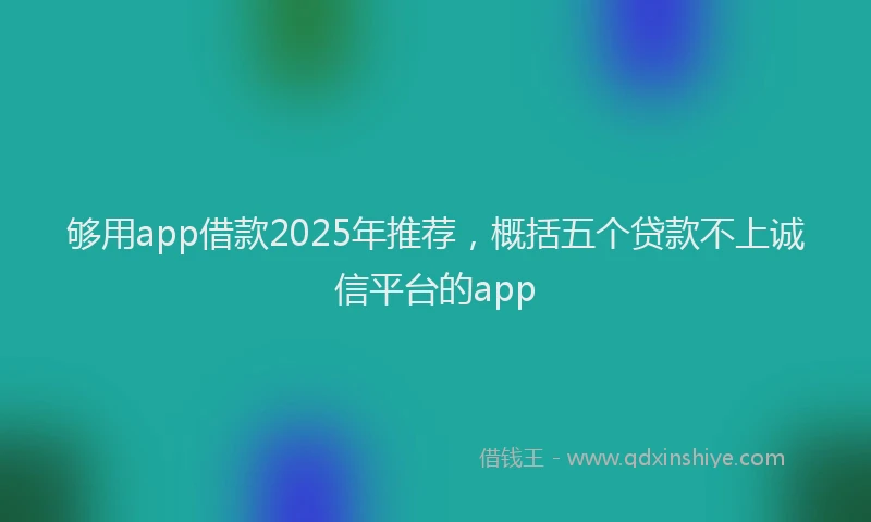 够用app借款2025年推荐，概括五个贷款不上诚信平台的app