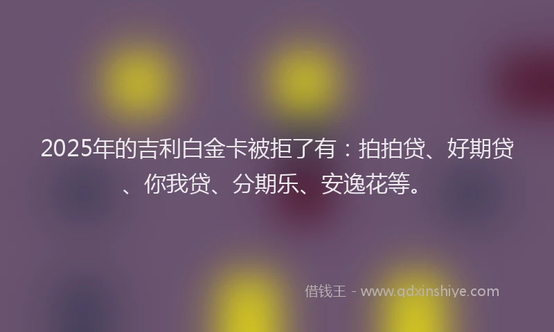 2025年的吉利白金卡被拒了有：拍拍贷、好期贷、你我贷、分期乐、安逸花等。