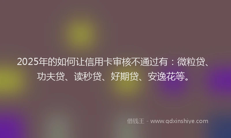 2025年的如何让信用卡审核不通过有：微粒贷、功夫贷、读秒贷、好期贷、安逸花等。