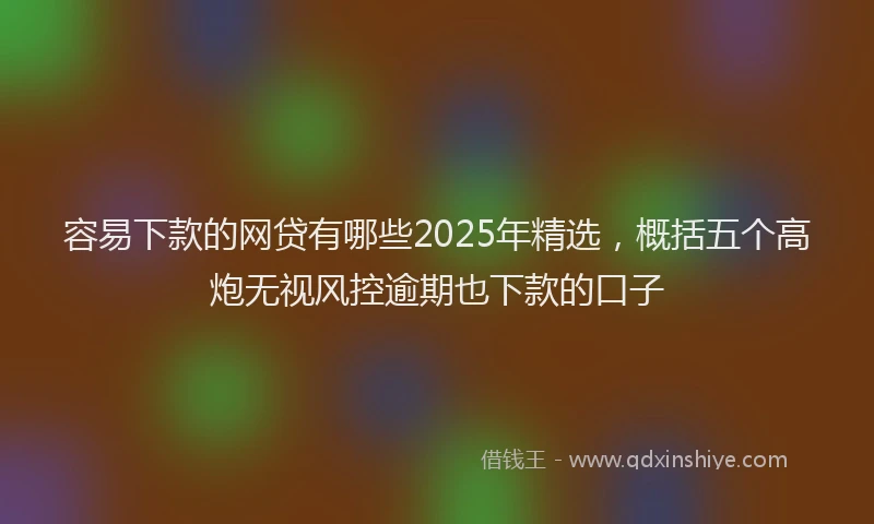 容易下款的网贷有哪些2025年精选，概括五个高炮无视风控逾期也下款的口子