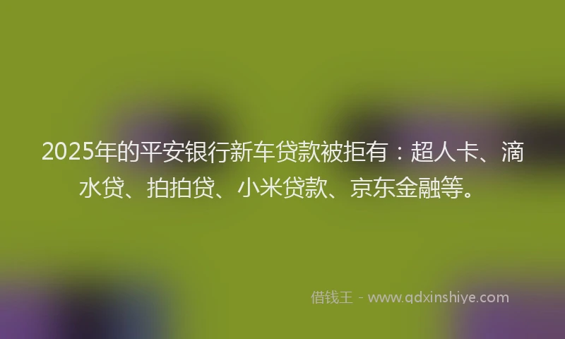 2025年的平安银行新车贷款被拒有：超人卡、滴水贷、拍拍贷、小米贷款、京东金融等。