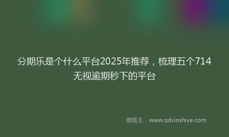 分期乐是个什么平台2025年推荐，梳理五个714无视逾期秒下的平台