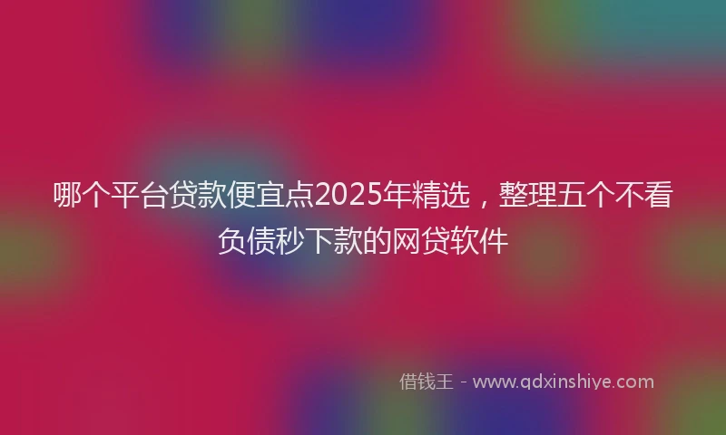 哪个平台贷款便宜点2025年精选，整理五个不看负债秒下款的网贷软件