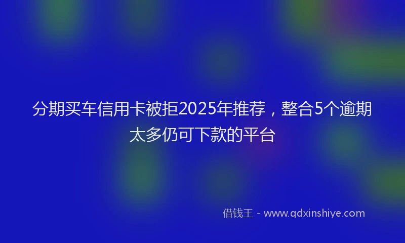 分期买车信用卡被拒2025年推荐，整合5个逾期太多仍可下款的平台