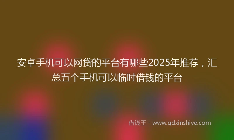 安卓手机可以网贷的平台有哪些2025年推荐，汇总五个手机可以临时借钱的平台