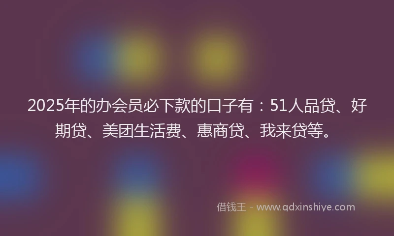 2025年的办会员必下款的口子有：51人品贷、好期贷、美团生活费、惠商贷、我来贷等。