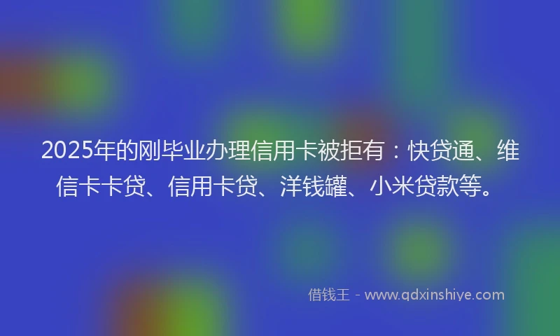 2025年的刚毕业办理信用卡被拒有：快贷通、维信卡卡贷、信用卡贷、洋钱罐、小米贷款等。
