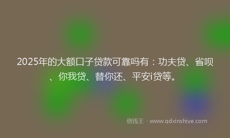 2025年的大额口子贷款可靠吗有：功夫贷、省呗、你我贷、替你还、平安i贷等。