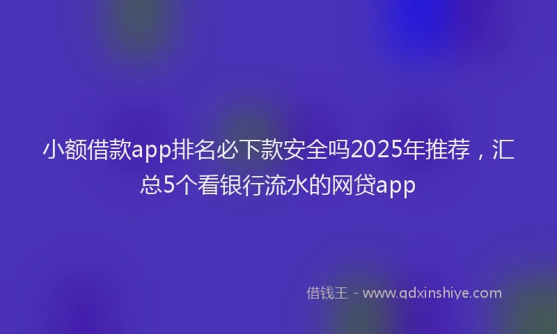 小额借款app排名必下款安全吗2025年推荐，汇总5个看银行流水的网贷app