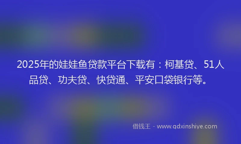 2025年的娃娃鱼贷款平台下载有：柯基贷、51人品贷、功夫贷、快贷通、平安口袋银行等。