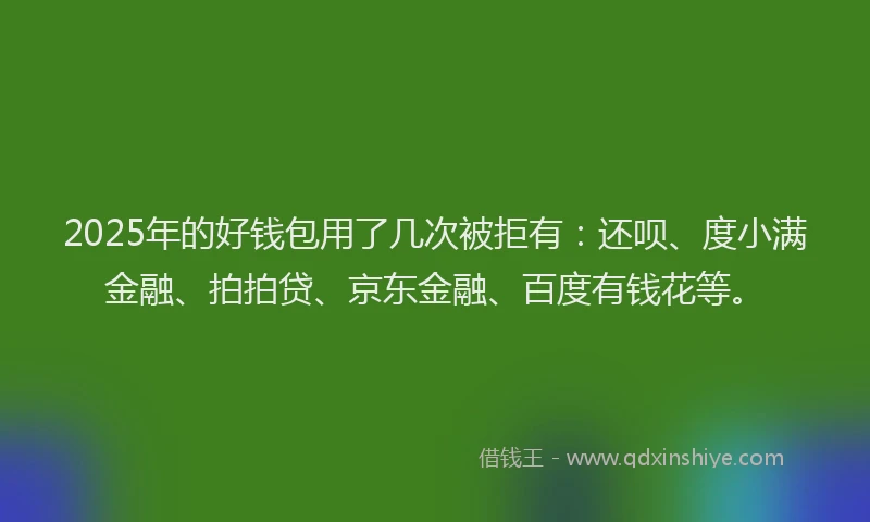 2025年的好钱包用了几次被拒有：还呗、度小满金融、拍拍贷、京东金融、百度有钱花等。