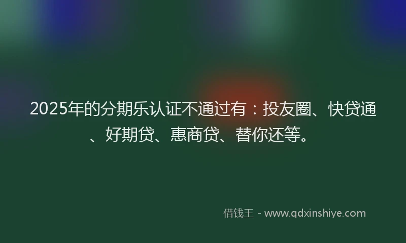 2025年的分期乐认证不通过有：投友圈、快贷通、好期贷、惠商贷、替你还等。