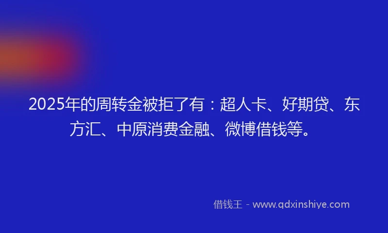 2025年的周转金被拒了有：超人卡、好期贷、东方汇、中原消费金融、微博借钱等。
