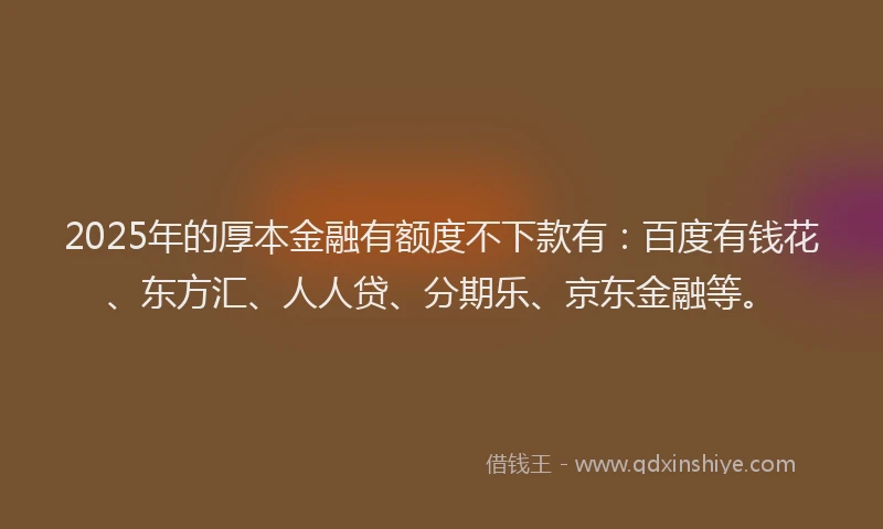 2025年的厚本金融有额度不下款有：百度有钱花、东方汇、人人贷、分期乐、京东金融等。
