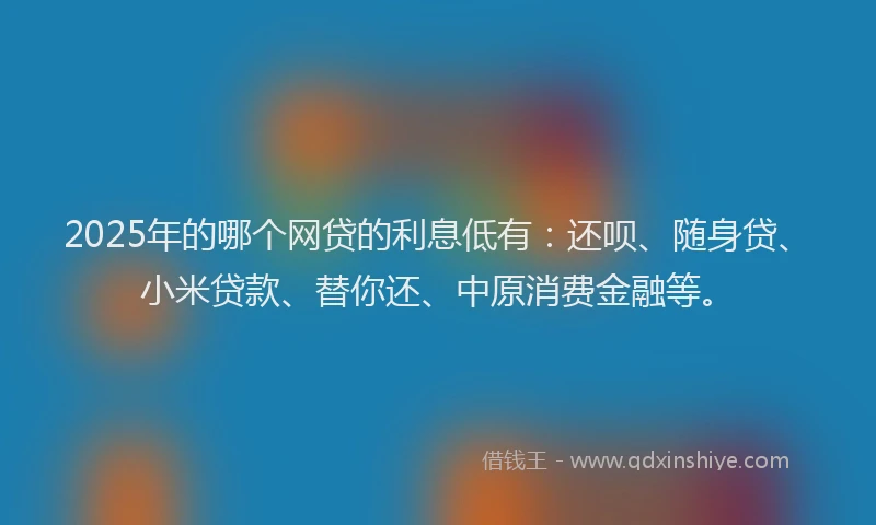 2025年的哪个网贷的利息低有：还呗、随身贷、小米贷款、替你还、中原消费金融等。