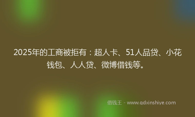 2025年的工商被拒有：超人卡、51人品贷、小花钱包、人人贷、微博借钱等。