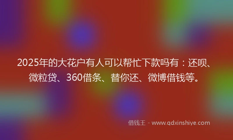 2025年的大花户有人可以帮忙下款吗有：还呗、微粒贷、360借条、替你还、微博借钱等。