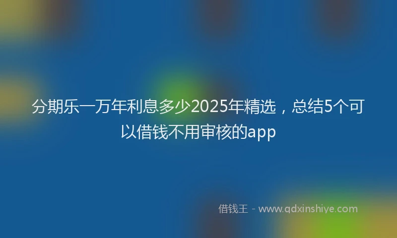分期乐一万年利息多少2025年精选，总结5个可以借钱不用审核的app