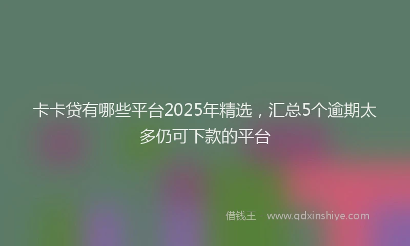 卡卡贷有哪些平台2025年精选，汇总5个逾期太多仍可下款的平台
