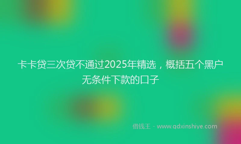 卡卡贷三次贷不通过2025年精选，概括五个黑户无条件下款的口子