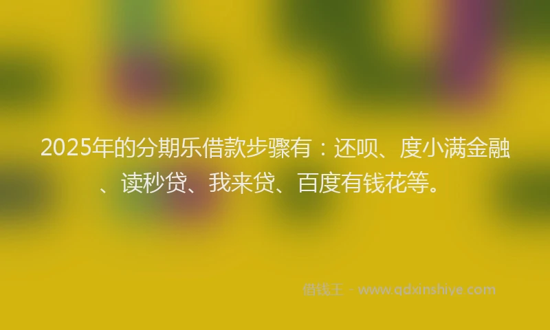 2025年的分期乐借款步骤有：还呗、度小满金融、读秒贷、我来贷、百度有钱花等。