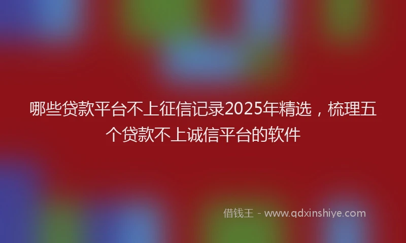 哪些贷款平台不上征信记录2025年精选，梳理五个贷款不上诚信平台的软件