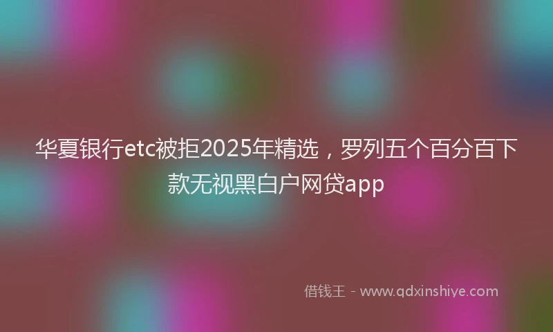 华夏银行etc被拒2025年精选，罗列五个百分百下款无视黑白户网贷app
