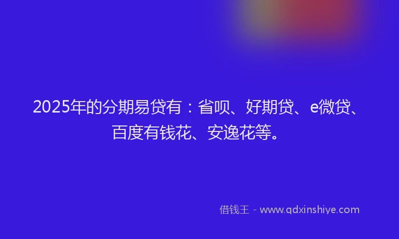 2025年的分期易贷有：省呗、好期贷、e微贷、百度有钱花、安逸花等。